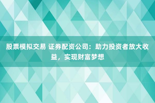 股票模拟交易 证券配资公司：助力投资者放大收益，实现财富梦想