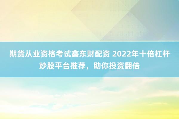 期货从业资格考试鑫东财配资 2022年十倍杠杆炒股平台推荐，助你投资翻倍