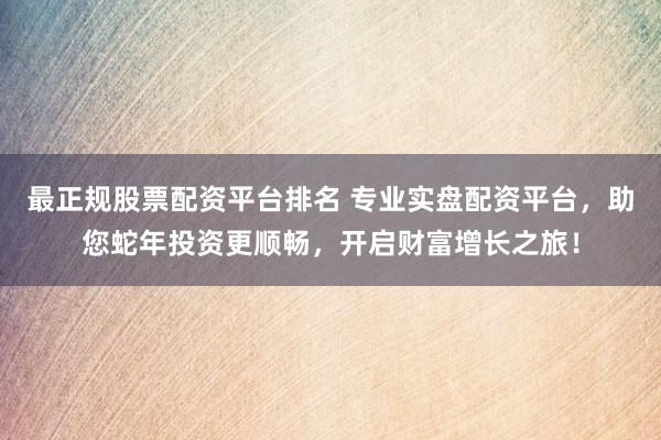 最正规股票配资平台排名 专业实盘配资平台，助您蛇年投资更顺畅，开启财富增长之旅！