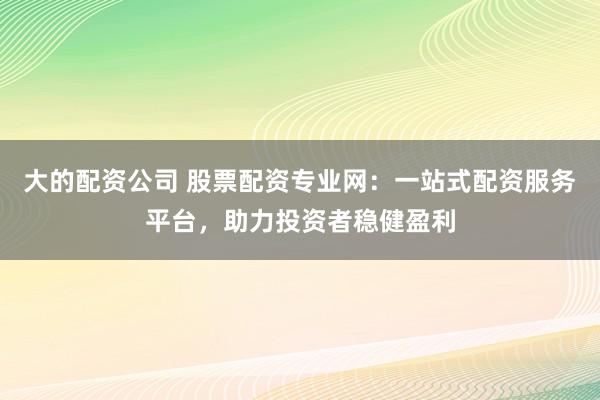 大的配资公司 股票配资专业网：一站式配资服务平台，助力投资者稳健盈利