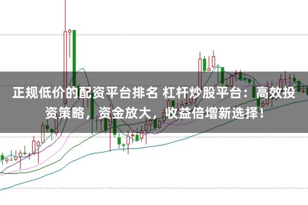 正规低价的配资平台排名 杠杆炒股平台：高效投资策略，资金放大，收益倍增新选择！