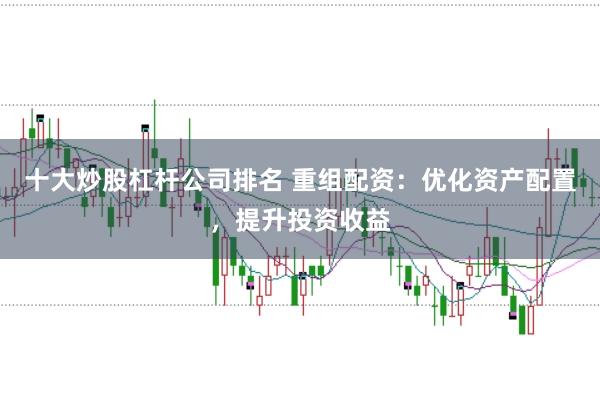 十大炒股杠杆公司排名 重组配资：优化资产配置，提升投资收益