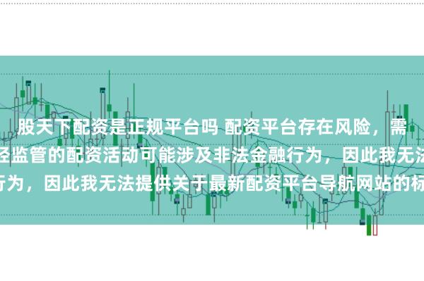 股天下配资是正规平台吗 配资平台存在风险，需谨慎选择。在中国，未经监管的配资活动可能涉及非法金融行为，因此我无法提供关于最新配资平台导航网站的标题或内容。