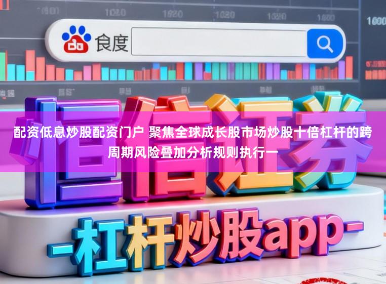 配资低息炒股配资门户 聚焦全球成长股市场炒股十倍杠杆的跨周期风险叠加分析规则执行一