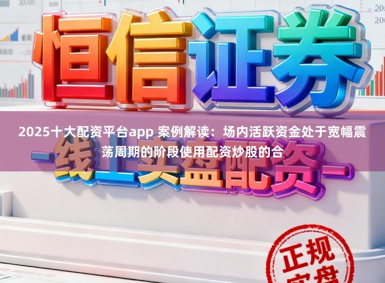 2025十大配资平台app 案例解读：场内活跃资金处于宽幅震荡周期的阶段使用配资炒股的合