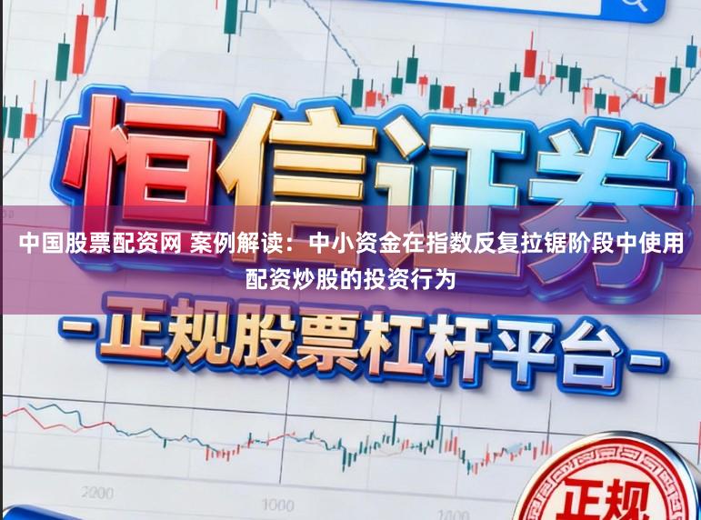 中国股票配资网 案例解读：中小资金在指数反复拉锯阶段中使用配资炒股的投资行为