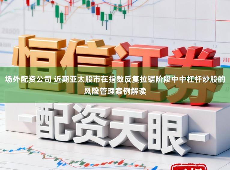 场外配资公司 近期亚太股市在指数反复拉锯阶段中中杠杆炒股的风险管理案例解读
