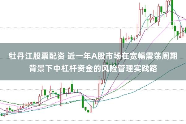 牡丹江股票配资 近一年A股市场在宽幅震荡周期背景下中杠杆资金的风险管理实践路