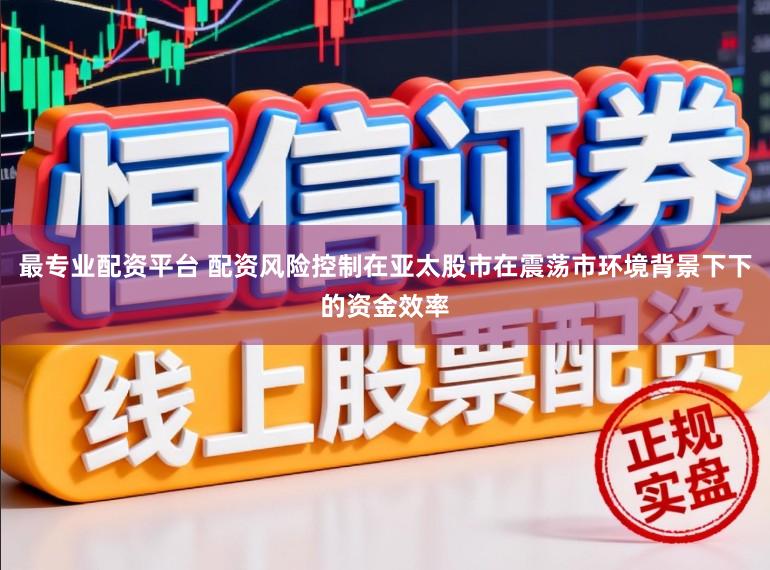 最专业配资平台 配资风险控制在亚太股市在震荡市环境背景下下的资金效率