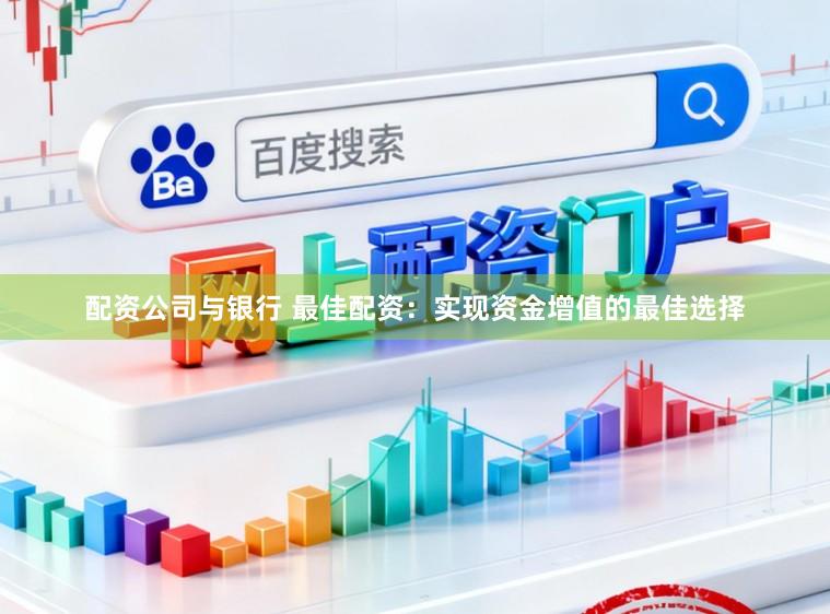 配资公司与银行 最佳配资：实现资金增值的最佳选择