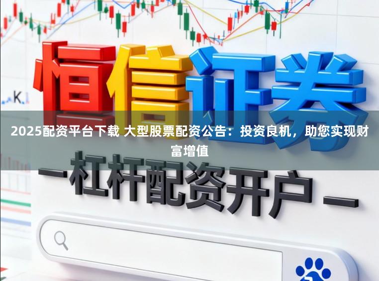 2025配资平台下载 大型股票配资公告：投资良机，助您实现财富增值