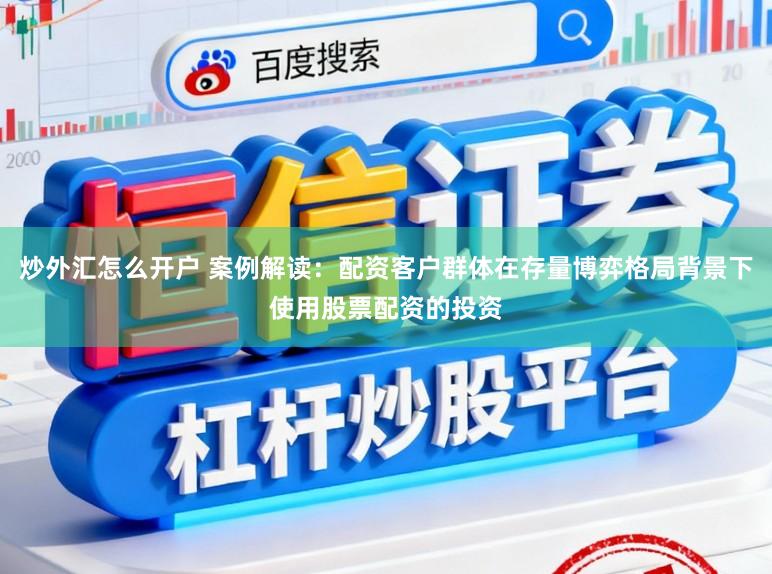 炒外汇怎么开户 案例解读：配资客户群体在存量博弈格局背景下使用股票配资的投资