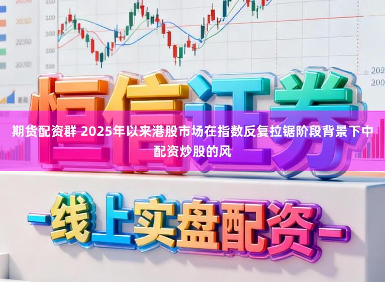 期货配资群 2025年以来港股市场在指数反复拉锯阶段背景下中配资炒股的风